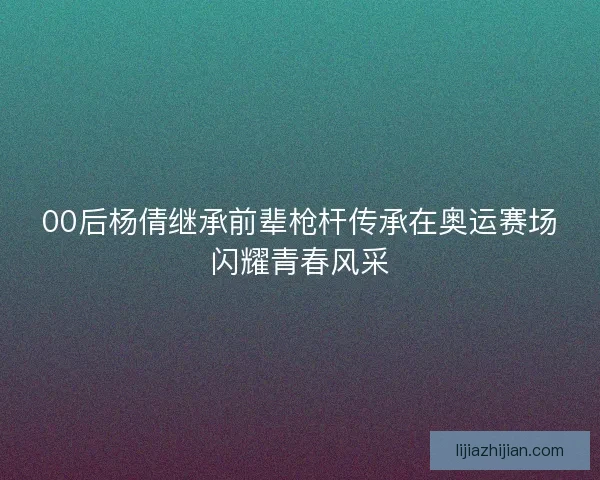 00后杨倩继承前辈枪杆传承在奥运赛场闪耀青春风采