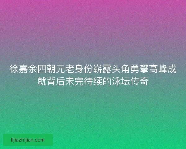 徐嘉余四朝元老身份崭露头角勇攀高峰成就背后未完待续的泳坛传奇