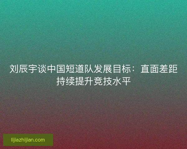 刘辰宇谈中国短道队发展目标：直面差距持续提升竞技水平