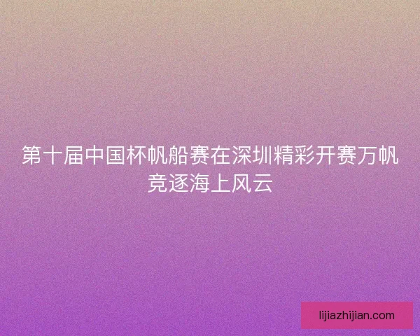 第十届中国杯帆船赛在深圳精彩开赛万帆竞逐海上风云