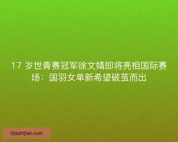 17 岁世青赛冠军徐文婧即将亮相国际赛场：国羽女单新希望破茧而出