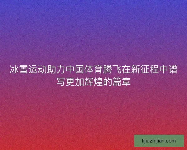 冰雪运动助力中国体育腾飞在新征程中谱写更加辉煌的篇章
