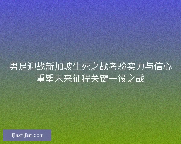 男足迎战新加坡生死之战考验实力与信心重塑未来征程关键一役之战