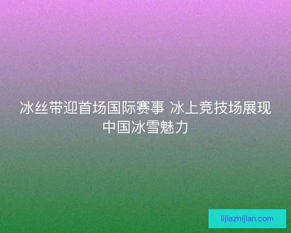 冰丝带迎首场国际赛事 冰上竞技场展现中国冰雪魅力
