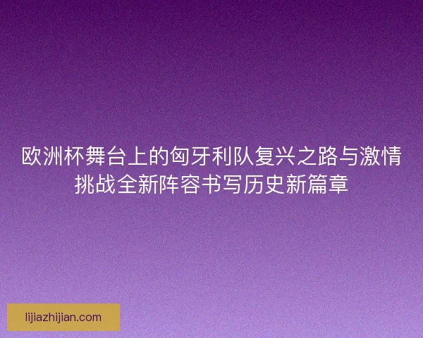欧洲杯舞台上的匈牙利队复兴之路与激情挑战全新阵容书写历史新篇章