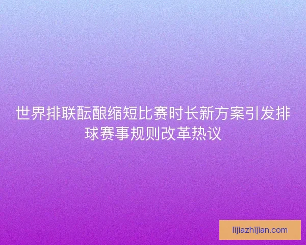 世界排联酝酿缩短比赛时长新方案引发排球赛事规则改革热议