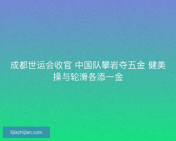 成都世运会收官 中国队攀岩夺五金 健美操与轮滑各添一金