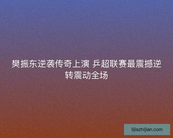 樊振东逆袭传奇上演 乒超联赛最震撼逆转震动全场