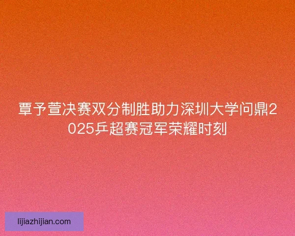 覃予萱决赛双分制胜助力深圳大学问鼎2025乒超赛冠军荣耀时刻