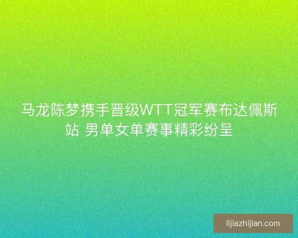 马龙陈梦携手晋级WTT冠军赛布达佩斯站 男单女单赛事精彩纷呈